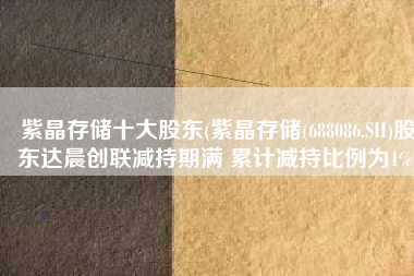 紫晶存储十大股东(紫晶存储(688086.SH)股东达晨创联减持期满 累计减持比例为1%)