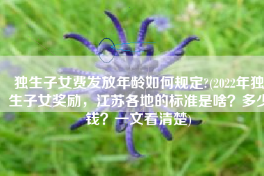 独生子女费发放年龄如何规定?(2022年独生子女奖励，江苏各地的标准是啥？多少钱？一文看清楚)