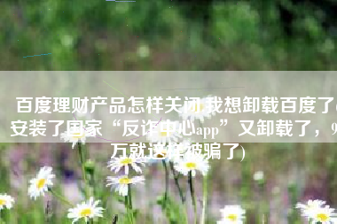 百度理财产品怎样关闭,我想卸载百度了(安装了国家“反诈中心app”又卸载了，94万就这样被骗了)