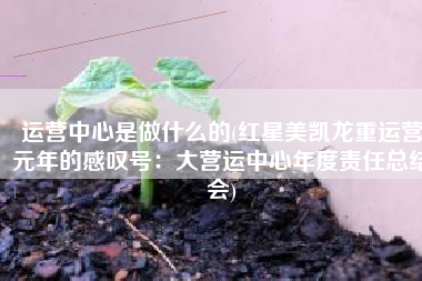 运营中心是做什么的(红星美凯龙重运营元年的感叹号：大营运中心年度责任总结会)