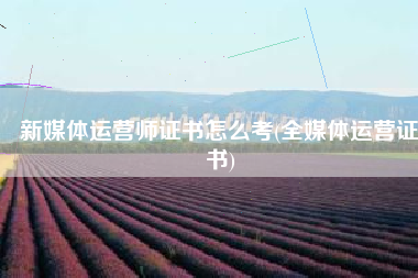 新媒体运营师证书怎么考(全媒体运营证书)