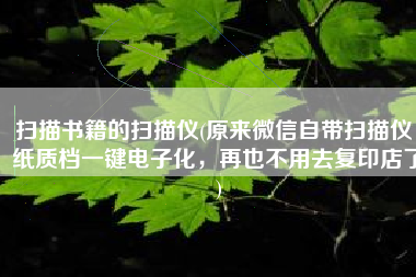扫描书籍的扫描仪(原来微信自带扫描仪，纸质档一键电子化，再也不用去复印店了)