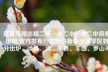息县房屋出租二高一小二小一中二中房屋出租(官方发布！信阳最新中小学学区划分出炉，涉及浉河、平桥、羊山、罗山等地)