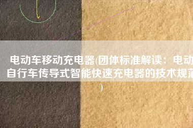 电动车移动充电器(团体标准解读：电动自行车传导式智能快速充电器的技术规范)