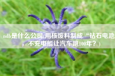 ndb是什么公司(用核废料制成“钻石电池”，不充电能让汽车跑100年？)