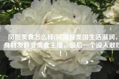 凤姐美食怎么样(凤姐在美国生活滋润，身材发胖变美食主播，最后一个没人敢吃！)