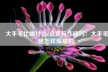 大手笔比喻什么(公文写作技巧：大手笔是怎样炼成的)