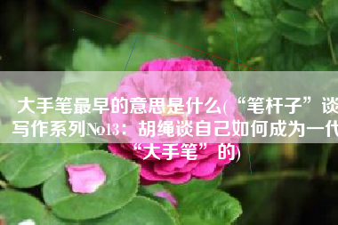 大手笔最早的意思是什么(“笔杆子”谈写作系列№13：胡绳谈自己如何成为一代“大手笔”的)