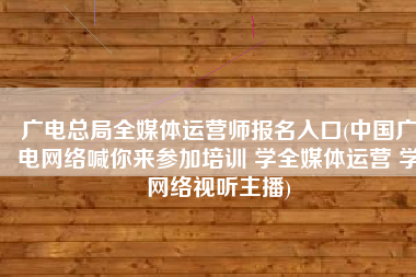 广电总局全媒体运营师报名入口(中国广电网络喊你来参加培训 学全媒体运营 学网络视听主播)