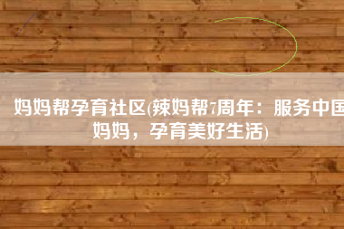 妈妈帮孕育社区(辣妈帮7周年：服务中国妈妈，孕育美好生活)