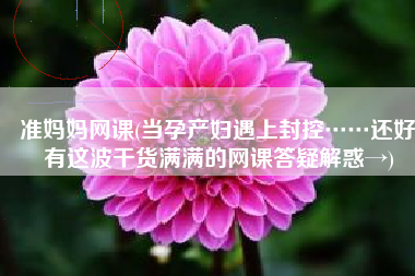 准妈妈网课(当孕产妇遇上封控……还好有这波干货满满的网课答疑解惑→)