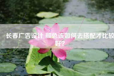 长春广告设计 颜色该如何去搭配才比较好？