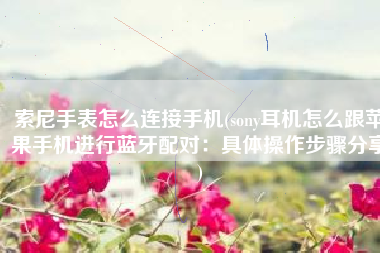 索尼手表怎么连接手机(sony耳机怎么跟苹果手机进行蓝牙配对：具体操作步骤分享)