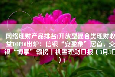 网络理财产品排名(开放型混合类理财收益TOP10出炉：信银“安盈象”居首，交银“博享”霸榜丨机警理财日报（3月3日）)
