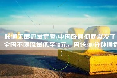 联通无限流量套餐(中国联通彻底爆发了，全国不限流量低至48元，再送300分钟通话)