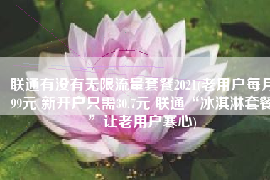 联通有没有无限流量套餐2021(老用户每月99元 新开户只需30.7元 联通“冰淇淋套餐”让老用户寒心)