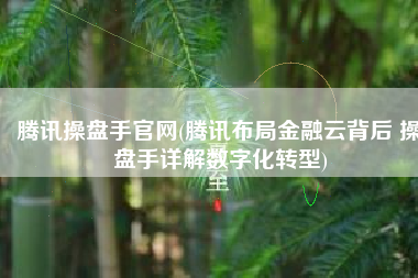 腾讯操盘手官网(腾讯布局金融云背后 操盘手详解数字化转型)