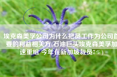 埃克森美孚公司为什么把员工作为公司首要的利益相关方(石油巨头埃克森美孚加速重组 今年在新加坡裁员7％)