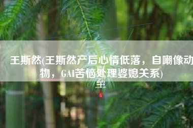 王斯然(王斯然产后心情低落，自嘲像动物，GAI苦恼处理婆媳关系)
