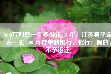 600万利息一年多少钱(15 年，江苏男子拿着一张 600 万存单到银行，银行：假的，不予返还)