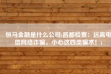 恒马金融是什么公司(昌都检察：远离电信网络诈骗，小心这四类骗术！)