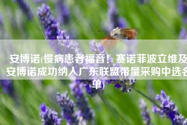 安博诺(慢病患者福音！赛诺菲波立维及安博诺成功纳入广东联盟带量采购中选名单)