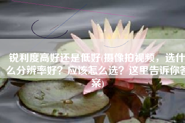 锐利度高好还是低好(摄像拍视频，选什么分辨率好？应该怎么选？这里告诉你答案)