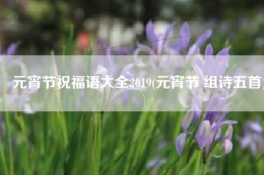 元宵节祝福语大全2019(元宵节 组诗五首)