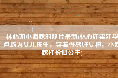 林心如小海豚的照片最新(林心如霍建华包场为女儿庆生，穿着性感好女神，小海豚打扮似公主)