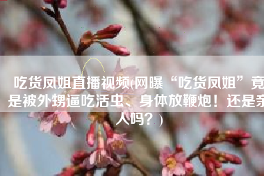 吃货凤姐直播视频(网曝“吃货凤姐”竟是被外甥逼吃活虫、身体放鞭炮！还是亲人吗？)