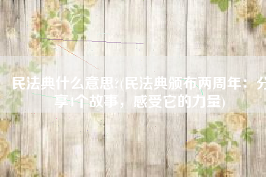 民法典什么意思?(民法典颁布两周年：分享4个故事，感受它的力量)