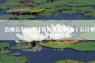 边缘云与边缘计算的关系(科普丨云计算与边缘计算的区别)