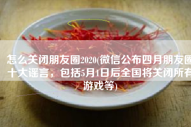 怎么关闭朋友圈2020(微信公布四月朋友圈十大谣言，包括5月1日后全国将关闭所有游戏等)