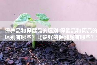 保养品和保健品的区别(保健品和药品的区别有哪些？比较好的保健品有哪些？)