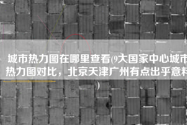 城市热力图在哪里查看(9大国家中心城市热力图对比，北京天津广州有点出乎意料)