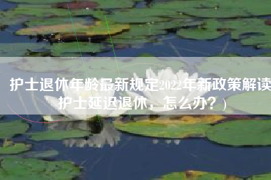 护士退休年龄最新规定2022年新政策解读(护士延迟退休，怎么办？)