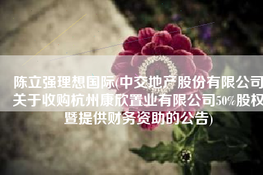 陈立强理想国际(中交地产股份有限公司关于收购杭州康欣置业有限公司50%股权暨提供财务资助的公告)