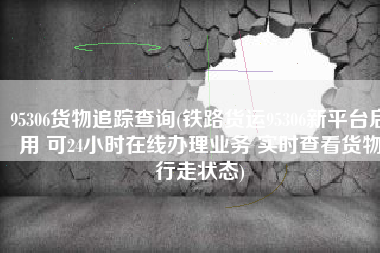 95306货物追踪查询(铁路货运95306新平台启用 可24小时在线办理业务 实时查看货物行走状态)