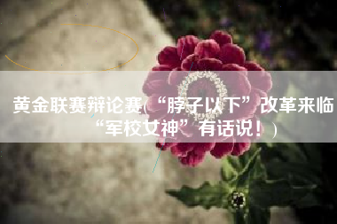 黄金联赛辩论赛(“脖子以下”改革来临，“军校女神”有话说！)