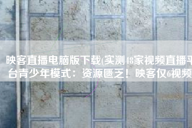 映客直播电脑版下载(实测48家视频直播平台青少年模式：资源匮乏！映客仅6视频)