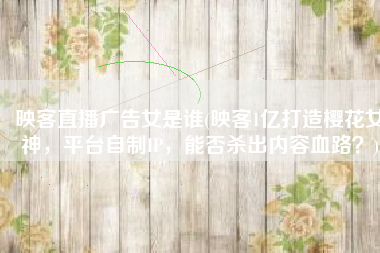 映客直播广告女是谁(映客1亿打造樱花女神，平台自制IP，能否杀出内容血路？)