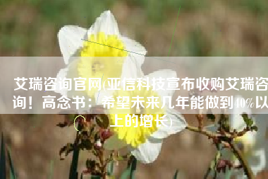 艾瑞咨询官网(亚信科技宣布收购艾瑞咨询！高念书：希望未来几年能做到40%以上的增长)