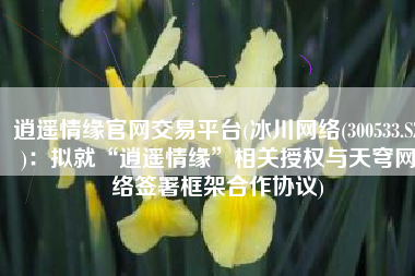 逍遥情缘官网交易平台(冰川网络(300533.SZ)：拟就“逍遥情缘”相关授权与天穹网络签署框架合作协议)