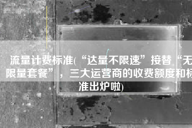 流量计费标准(“达量不限速”接替“无限量套餐”，三大运营商的收费额度和标准出炉啦)