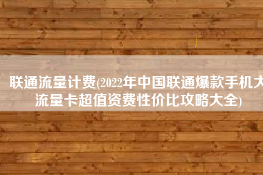 联通流量计费(2022年中国联通爆款手机大流量卡超值资费性价比攻略大全)