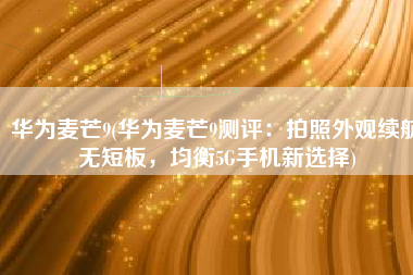 华为麦芒9(华为麦芒9测评：拍照外观续航无短板，均衡5G手机新选择)