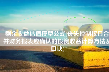 剩余收益估值模型公式(丧失控制权日合并财务报表应确认的投资收益计算方法及口诀)