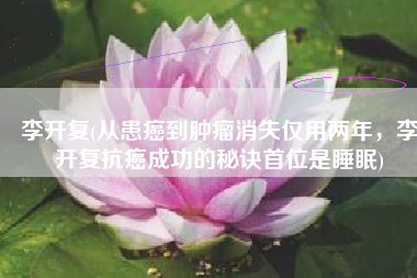 李开复(从患癌到肿瘤消失仅用两年，李开复抗癌成功的秘诀首位是睡眠)