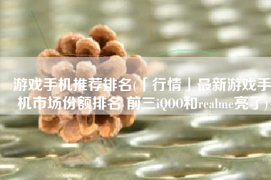 游戏手机推荐排名(「行情」最新游戏手机市场份额排名 前三iQOO和realme亮了)