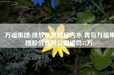 万福集团(排放氨氮超标污水 青岛万福集团股份有限公司被罚57万)
